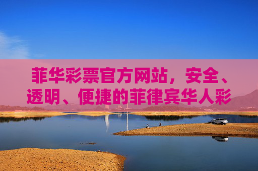 菲华彩票官方网站，安全、透明、便捷的菲律宾华人彩票首选平台，菲华彩票官方网站，安全透明便捷的菲律宾华人彩票首选平台