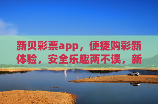 新贝彩票app，便捷购彩新体验，安全乐趣两不误，新贝彩票app，便捷购彩新体验，安全乐趣两不误