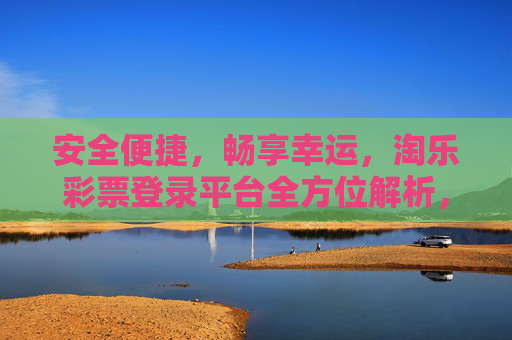安全便捷，畅享幸运，淘乐彩票登录平台全方位解析，淘乐彩票登录平台，安全便捷畅享幸运，全方位解析
