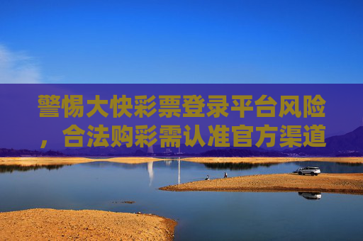 警惕大快彩票登录平台风险,合法购彩需认准官方渠道,警惕大快彩票平台风险,合法购彩认准官方渠道 警惕大快彩票登录平台风险,合法购彩需认准官方渠道,警惕大快彩票平台风险,合法购彩认准官方渠道