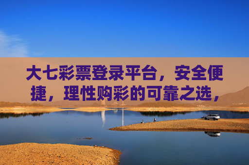 大七彩票登录平台，安全便捷，理性购彩的可靠之选，大七彩票登录平台，安全便捷，理性购彩的可靠之选