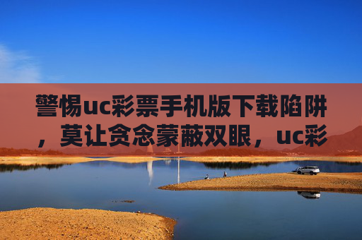 警惕uc彩票手机版下载陷阱,莫让贪念蒙蔽双眼,uc彩票手机版下载陷阱,警惕贪念蒙蔽双眼 警惕uc彩票手机版下载陷阱,莫让贪念蒙蔽双眼,uc彩票手机版下载陷阱,警惕贪念蒙蔽双眼