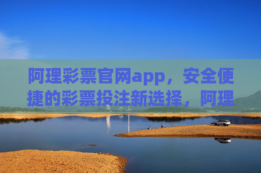 阿理彩票官网app，安全便捷的彩票投注新选择，阿理彩票app，安全便捷的彩票投注新选择