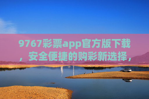 9767彩票app官方版下载，安全便捷的购彩新选择，9767彩票app官方版下载，安全便捷的购彩新选择