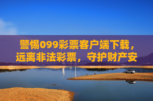 警惕099彩票客户端下载，远离非法彩票，守护财产安全，警惕099彩票客户端下载，远离非法彩票守护财产安全