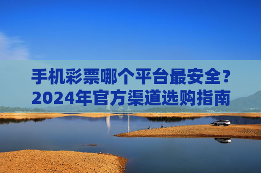 手机彩票哪个平台最安全？2024年官方渠道选购指南与避坑全解析，2024手机彩票安全平台选购指南，官方渠道与避坑全解析