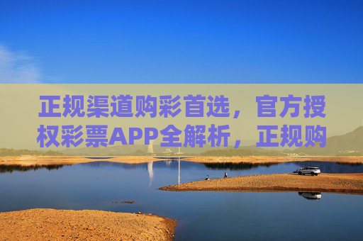 正规渠道购彩首选，官方授权彩票APP全解析，正规购彩首选，官方授权彩票APP全解析