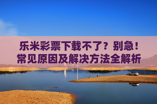 乐米彩票下载不了？别急！常见原因及解决方法全解析，乐米彩票下载不了？常见原因及解决方法全解析
