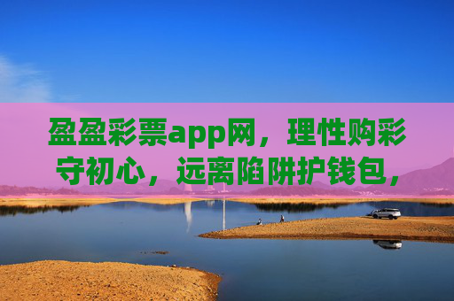 盈盈彩票app网，理性购彩守初心，远离陷阱护钱包，盈盈彩票app网，理性购彩守初心，远离陷阱护钱包