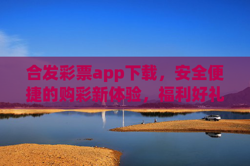 合发彩票app下载，安全便捷的购彩新体验，福利好礼轻松享，合发彩票app下载，安全便捷购彩新体验，福利好礼轻松享