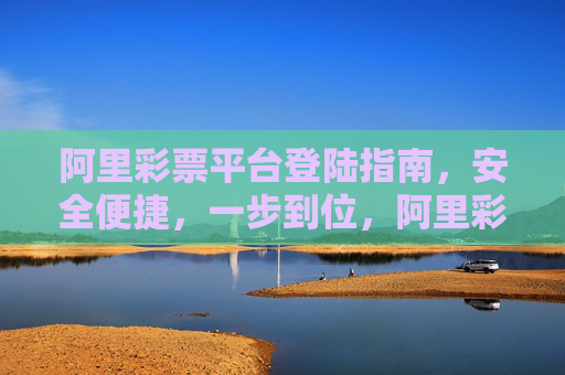 阿里彩票平台登陆指南，安全便捷，一步到位，阿里彩票平台安全便捷一步到位登陆指南
