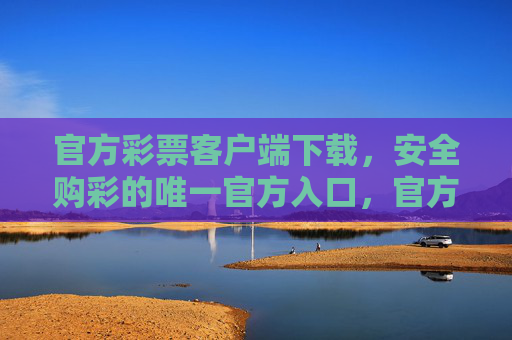 官方彩票客户端下载，安全购彩的唯一官方入口，官方彩票客户端下载，安全购彩唯一官方入口