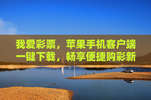 我爱彩票，苹果手机客户端一键下载，畅享便捷购彩新体验，苹果手机客户端一键下载，畅享便捷购彩新体验