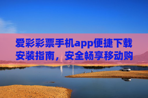 爱彩彩票手机app便捷下载安装指南，安全畅享移动购彩新体验，爱彩彩票手机app便捷下载安装，安全畅享移动购彩新体验