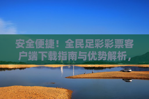 安全便捷!全民足彩彩票客户端下载指南与优势解析,全民足彩彩票客户端,安全便捷下载指南与优势解析 安全便捷!全民足彩彩票客户端下载指南与优势解析,全民足彩彩票客户端,安全便捷下载指南与优势解析