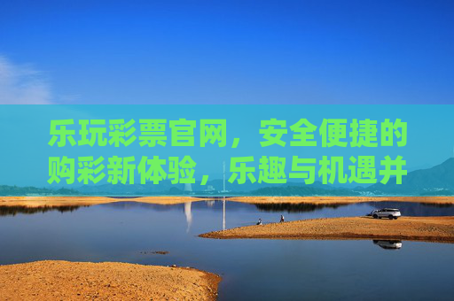 乐玩彩票官网，安全便捷的购彩新体验，乐趣与机遇并存，乐玩彩票官网，安全便捷购彩新体验，乐趣与机遇并存
