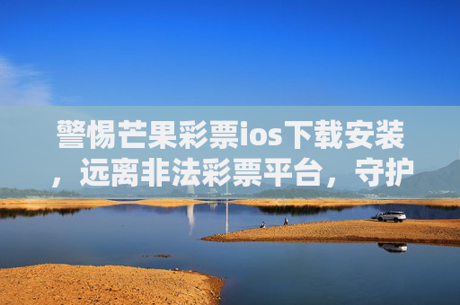 警惕芒果彩票ios下载安装，远离非法彩票平台，守护财产安全，警惕芒果彩票ios下载安装，远离非法彩票平台守护财产安全