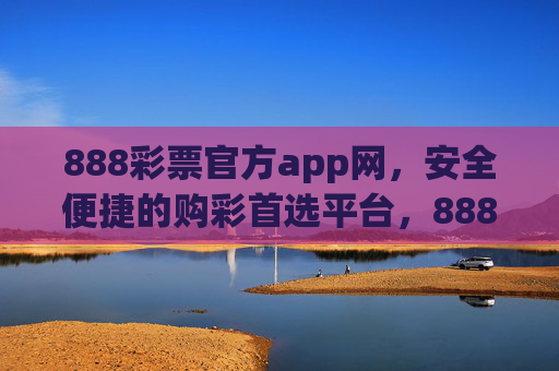 888彩票官方app网，安全便捷的购彩首选平台，888彩票官方app，安全便捷的购彩首选平台