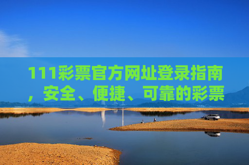 111彩票官方网址登录指南，安全、便捷、可靠的彩票平台入口，111彩票官方登录指南，安全可靠的彩票平台入口