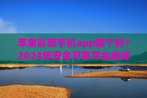 苹果彩票手机app哪个好？2024年安全可靠平台选择全攻略，2024苹果彩票手机app安全可靠平台选择全攻略