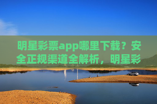 明星彩票app哪里下载？安全正规渠道全解析，明星彩票app安全正规下载渠道全解析