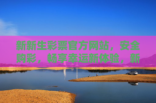 新新生彩票官方网站，安全购彩，畅享幸运新体验，新新生彩票官方网站，安全购彩，畅享幸运新体验