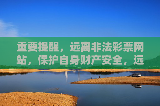 重要提醒,远离非法彩票网站,保护自身财产安全,远离非法彩票网站 守护财产安全 重要提醒,远离非法彩票网站,保护自身财产安全,远离非法彩票网站 守护财产安全