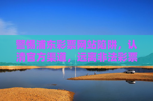 警惕浦东彩票网站陷阱，认清官方渠道，远离非法彩票，警惕浦东彩票网站陷阱，认官方渠道远离非法
