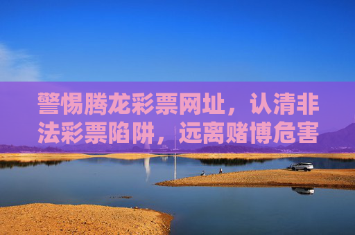 警惕腾龙彩票网址，认清非法彩票陷阱，远离赌博危害，警惕腾龙彩票网址，认清非法彩票陷阱，远离赌博危害
