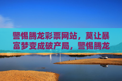 警惕腾龙彩票网站，莫让暴富梦变成破产局，警惕腾龙彩票网站，莫让暴富梦变破产局