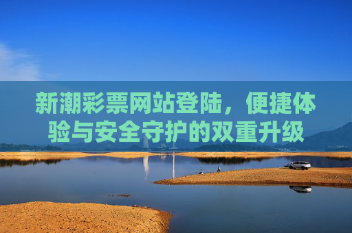 新潮彩票网站登陆，便捷体验与安全守护的双重升级