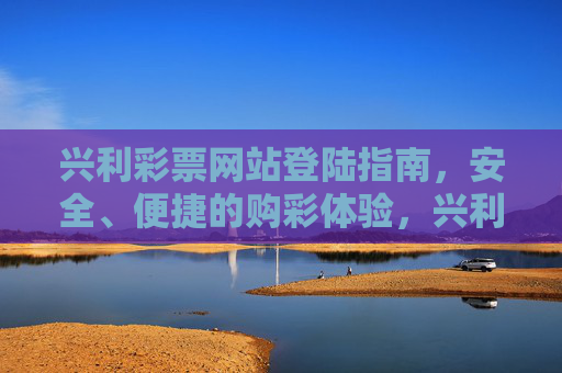 兴利彩票网站登陆指南，安全、便捷的购彩体验，兴利彩票网站登陆指南，安全便捷购彩体验
