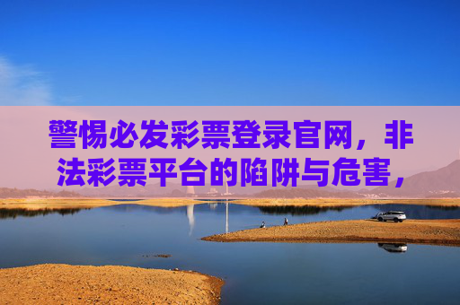 警惕必发彩票登录官网,非法彩票平台的陷阱与危害,警惕必发彩票登录官网,非法彩票平台的陷阱与危害 警惕必发彩票登录官网,非法彩票平台的陷阱与危害,警惕必发彩票登录官网,非法彩票平台的陷阱与危害