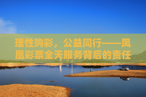 理性购彩，公益同行——凤凰彩票全天服务背后的责任与温度，凤凰彩票，理性购彩担公益，全天服务有温度