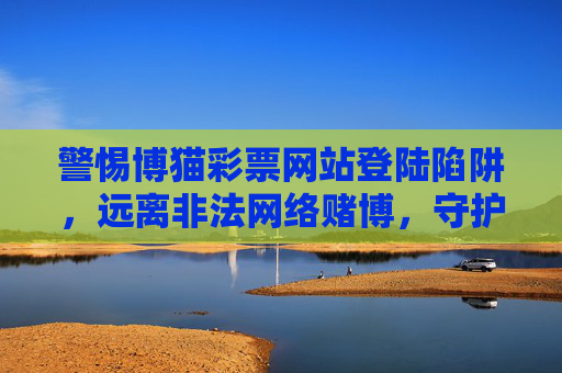 警惕博猫彩票网站登陆陷阱，远离非法网络赌博，守护财产安全与生活安宁，警惕博猫彩票网站登陆陷阱，远离非法网络赌博守护财产安全与生活安宁