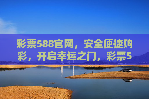 彩票588官网，安全便捷购彩，开启幸运之门，彩票588官网，安全便捷购彩，开启幸运之门