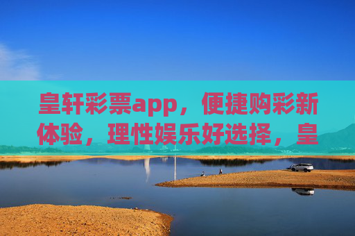 皇轩彩票app，便捷购彩新体验，理性娱乐好选择，皇轩彩票app，便捷购彩新体验，理性娱乐好选择