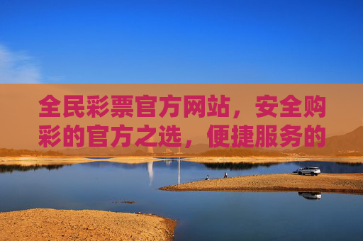 全民彩票官方网站，安全购彩的官方之选，便捷服务的公益桥梁，全民彩票官方网站，安全便捷的公益购彩之选