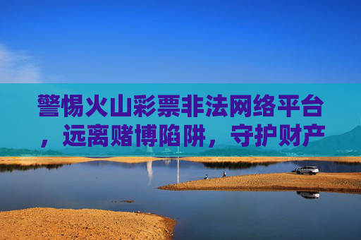 警惕火山彩票非法网络平台，远离赌博陷阱，守护财产安全，警惕火山彩票非法网络平台，远离赌博陷阱守护财产安全