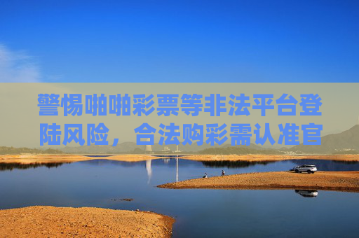 警惕啪啪彩票等非法平台登陆风险，合法购彩需认准官方渠道，警惕非法彩票平台，合法购彩认准官方渠道