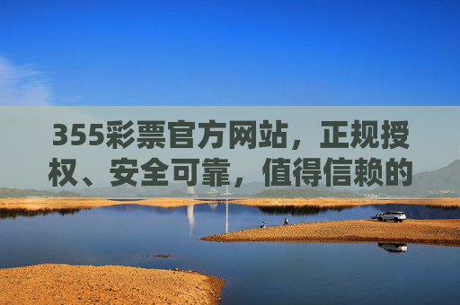 355彩票官方网站，正规授权、安全可靠，值得信赖的购彩平台，355彩票官方网站，正规安全、值得信赖的购彩平台