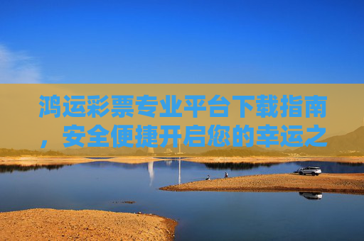 鸿运彩票专业平台下载指南，安全便捷开启您的幸运之旅，鸿运彩票专业平台下载指南，安全便捷开启幸运之旅