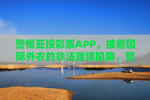 警惕亚投彩票APP，披着国际外衣的非法赌博陷阱，警惕亚投彩票APP，披国际外衣的非法赌博陷阱