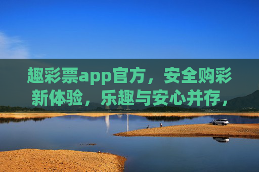 趣彩票app官方，安全购彩新体验，乐趣与安心并存，趣彩票官方，安全购彩新体验，乐趣安心并存