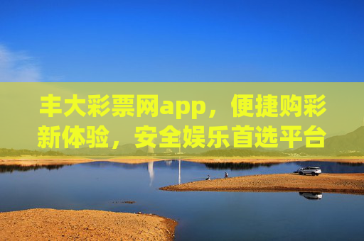 丰大彩票网app，便捷购彩新体验，安全娱乐首选平台，丰大彩票网app，便捷购彩新体验，安全娱乐首选平台