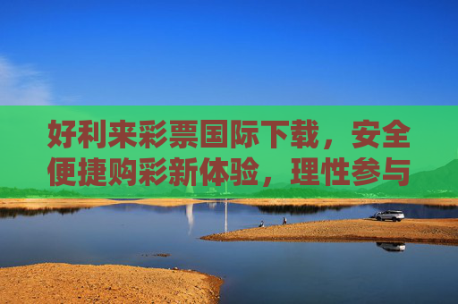 好利来彩票国际下载，安全便捷购彩新体验，理性参与公益与幸运，好利来彩票国际下载，安全便捷购彩新体验，公益幸运共启