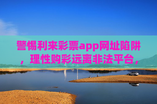 警惕利来彩票app网址陷阱，理性购彩远离非法平台，警惕利来彩票app网址陷阱，理性购彩远离非法平台