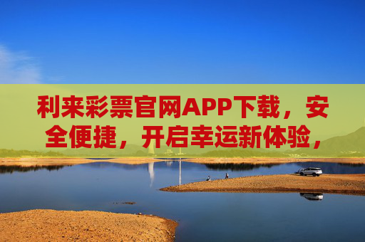 利来彩票官网APP下载，安全便捷，开启幸运新体验，利来彩票APP下载，安全便捷，开启幸运新体验
