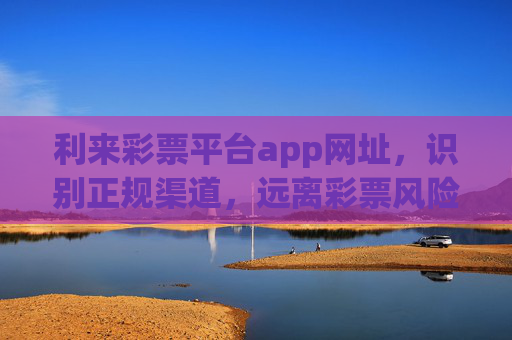利来彩票平台app网址，识别正规渠道，远离彩票风险，利来彩票平台app，识别正规渠道，远离彩票风险