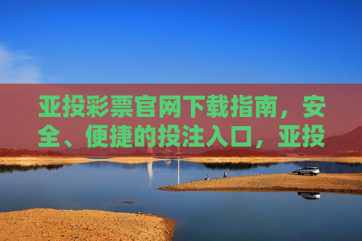 亚投彩票官网下载指南，安全、便捷的投注入口，亚投彩票官网下载指南，安全便捷的投注入口